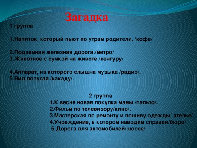 Загадка 1 группа 1.Напиток, который пьют по утрам родители. /кофе/ 2.Подземная железная дорога./метро/ 3.Животное с сумкой на животе./кенгуру/ 4.Аппарат, из которого слышна музыка /радио/. 5.Вид попугая /какаду/.     2 группа 1.К весне новая покупка мамы /пальто/. 2.Фильм по телевизору/кино/. 3.Мастерская по ремонту и пошиву одежды/ ателье/. 4.Учреждение, в котором наводим справки/бюро/  5.Дорога для автомобилей/шоссе/