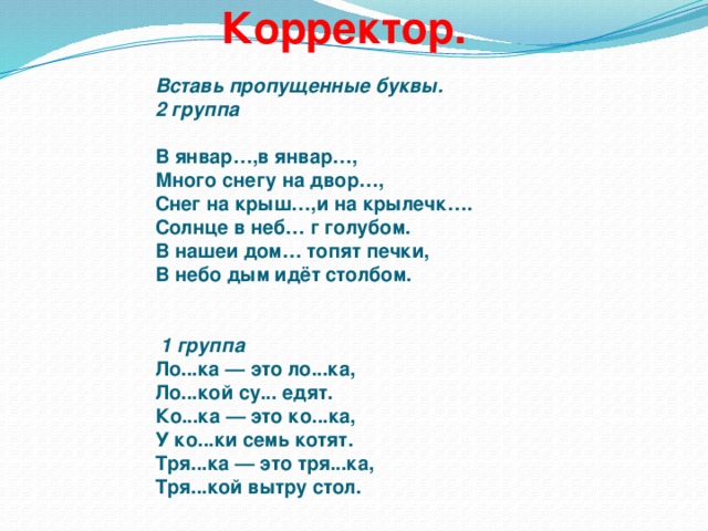 Корректор.     Вставь пропущенные буквы.  2 группа     В январ…,в январ…,  Много снегу на двор…,  Снег на крыш…,и на крылечк….  Солнце в неб… г голубом.  В нашеи дом… топят печки,  В небо дым идёт столбом.    1 группа  Ло...ка — это ло...ка,  Ло...кой су... едят.  Ко...ка — это ко...ка,  У ко...ки семь котят.  Тря...ка — это тря...ка,  Тря...кой вытру стол.