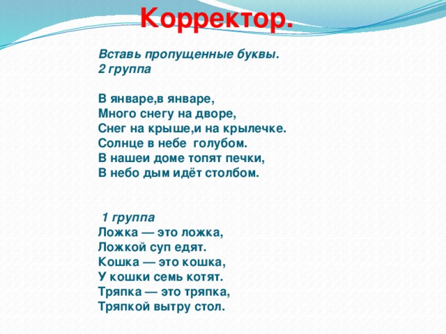 Корректор.     Вставь пропущенные буквы.  2 группа     В январе,в январе,  Много снегу на дворе,  Снег на крыше,и на крылечке.  Солнце в небе голубом.  В нашеи доме топят печки,  В небо дым идёт столбом.    1 группа  Ложка — это ложка,  Ложкой суп едят.  Кошка — это кошка,  У кошки семь котят.  Тряпка — это тряпка,  Тряпкой вытру стол.