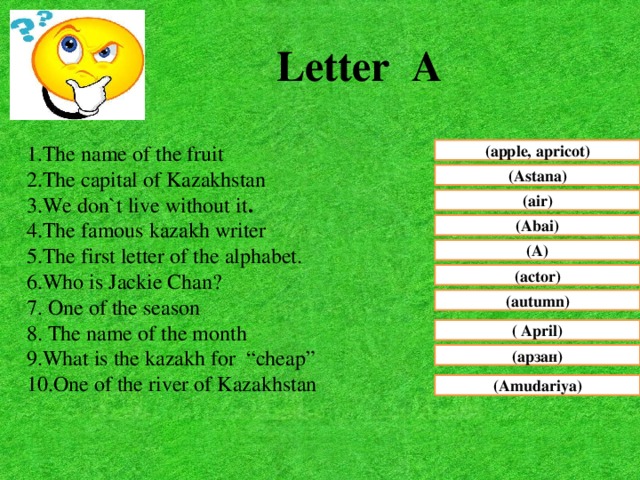 Letter A 1.The name of the fruit 2.The capital of Kazakhstan 3.We don`t live without it . 4.The famous kazakh writer 5.The first letter of the alphabet. 6.Who is Jackie Chan? 7. One of the season 8. The name of the month 9.What is the kazakh for “cheap” 10.One of the river of Kazakhstan (apple, apricot) (Astana) (air) (Abai) (A) (actor) (autumn) ( April) (арзан) (Amudariya)