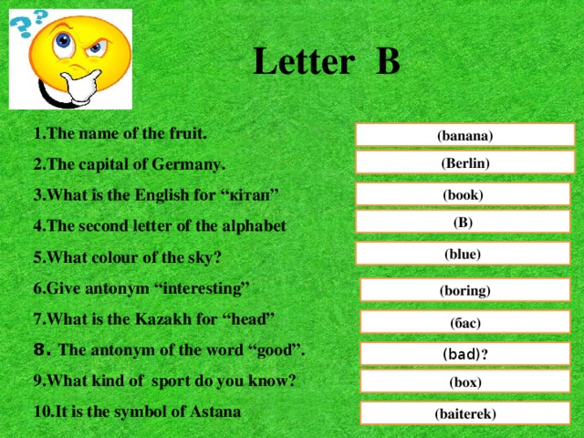 Letter B 1.The name of the fruit. 2.The capital of Germany. 3.What is the English for “кітап” 4.The second letter of the alphabet 5.What colour of the sky? 6.Give antonym “interesting” 7.What is the Kazakh for “head” 8. The antonym of the word “good”. 9.What kind of sport do you know? 10.It is the symbol of Astana (banana) (Berlin) (book) (B) (blue) (boring) (бас) (bad) ? (box) (baiterek)