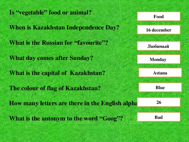 Is “vegetable” food or animal ?  When is Kazakhstan Independence Day?  What is the Russian for “favourite”?  What day comes after Sunday?  What is the capital of Kazakhstan?  The colour of flag of Kazakhstan?  How many letters are there in the English alphabet?  What is the antonym to the word “Goog”? Food 16 december Любимый Monday Astana Blue 26 Bad