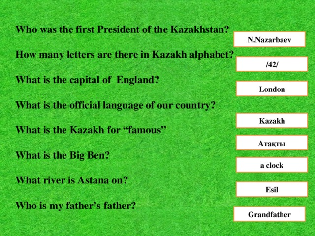 Who was the first President of the Kazakhstan?  How many letters are there in Kazakh alphabet?  What is the capital of England?  What is the official language of our country?  What is the Kazakh for “famous”  What is the Big Ben?  What river is Astana on?   N.Nazarbaev /42/ London Kazakh Aтақты a clock Esil Who is my father’s father? Grandfather