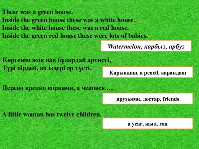 These was a green house. Inside the green house these was a white house. Inside the white house these was a red house. Inside the green red house these were lots of babies. Watermelon, қарбыз, арбуз Көргенім жоқ нақ бұлардай артисті,  Түрі бірдей, ал іздері әр түсті.   Қарындаш, a pencil, карандаш Дерево крепко корнями, а человек …  друзьями, достар, friends A little woman has twelve children.  a year, жыл, год