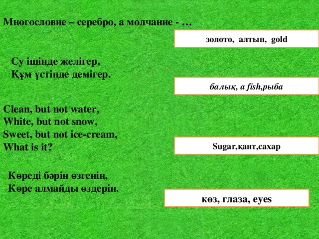 Многословие – серебро, а молчание - … золото, алтын, gold Су ішінде желігер,  Құм үстінде демігер.  балық, a fish,рыба Clean, but not water, White, but not snow, Sweet, but not ice-cream, What is it?       Sugar,қант,сахар Көреді бәрін өзгенің, Көре алмайды өздерін.  көз, глаза, eyes