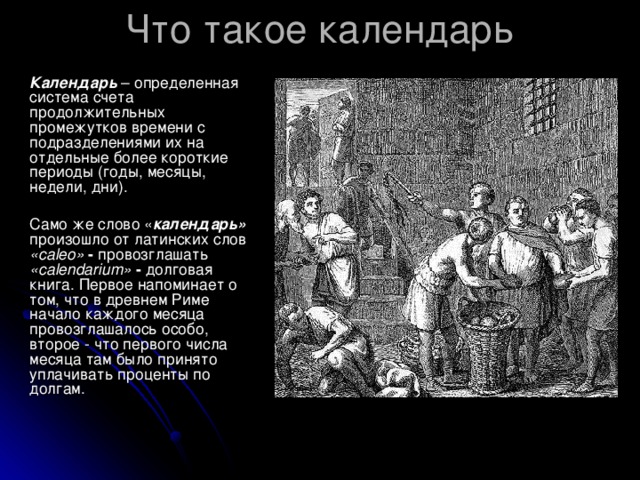 Календарь – определенная система счета продолжительных промежутков времени с подразделениями их на отдельные более короткие периоды (годы, месяцы, недели, дни).  Само же слово « календарь»  произошло от латинских слов «са leo » - провозглашать  «са lendarium » - долговая книга. Первое напоминает о том, что в древнем Риме начало каждого месяца провозглашалось особо, второе - что первого числа месяца там было принято уплачивать проценты по долгам.