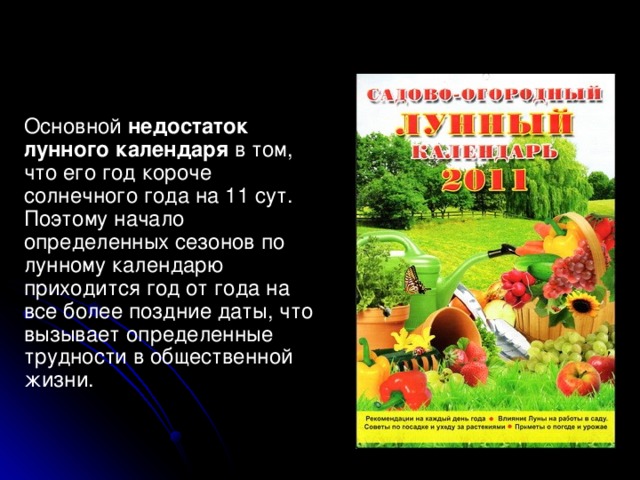 Основной недостаток лунного календаря в том, что его год короче солнечного года на 11 сут. Поэтому начало определенных сезонов по лунному календарю приходится год от года на все более поздние даты, что вызывает определенные трудности в общественной жизни.