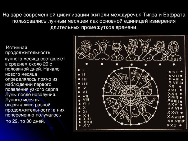 На заре современной цивилизации жители междуречья Тигра и Евфрата пользовались лунным месяцем как основной единицей измерения длительных промежутков времени.    Истинная продолжительность  лунного месяца составляет в среднем около 29 с половиной дней. Начало нового месяца определялось прямо из наблюдений первого появления узкого серпа Луны после новолуния. Лунные месяцы оказывались разной продолжительности: в них попеременно получалось  то 29, то 30 дней.