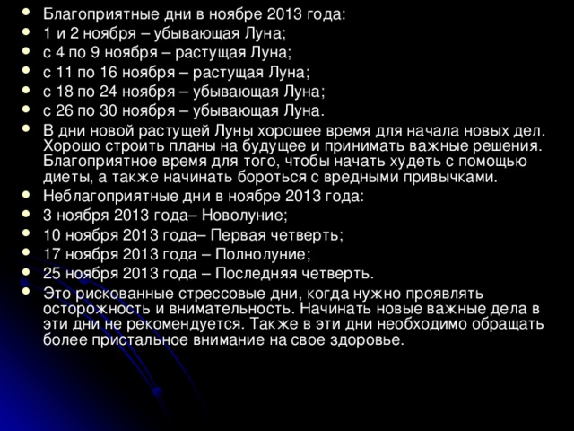 Благоприятные дни в ноябре 2013 года: 1 и 2 ноября – убывающая Луна; с 4 по 9 ноября – растущая Луна; с 11 по 16 ноября – растущая Луна; с 18 по 24 ноября – убывающая Луна; с 26 по 30 ноября – убывающая Луна. В дни новой растущей Луны хорошее время для начала новых дел. Хорошо строить планы на будущее и принимать важные решения. Благоприятное время для того, чтобы начать худеть с помощью диеты, а также начинать бороться с вредными привычками. Неблагоприятные дни в ноябре 2013 года:  3 ноября 2013 года– Новолуние; 10 ноября 2013 года– Первая четверть; 17 ноября 2013 года – Полнолуние; 25 ноября 2013 года – Последняя четверть. Это рискованные стрессовые дни, когда нужно проявлять осторожность и внимательность. Начинать новые важные дела в эти дни не рекомендуется. Также в эти дни необходимо обращать более пристальное внимание на свое здоровье.