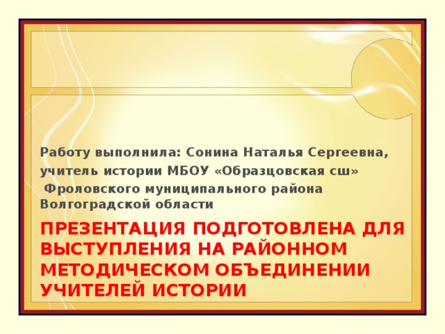 Работу выполнила: Сонина Наталья Сергеевна, учитель истории МБОУ «Образцовская сш»  Фроловского муниципального района Волгоградской области ПРЕЗЕНТАЦИЯ ПОДГОТОВЛЕНА ДЛЯ ВЫСТУПЛЕНИЯ НА РАЙОННОМ МЕТОДИЧЕСКОМ ОБЪЕДИНЕНИИ УЧИТЕЛЕЙ ИСТОРИИ