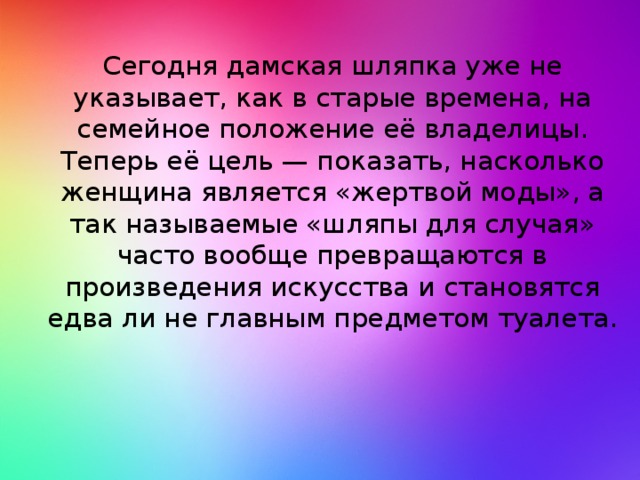 Сегодня дамская шляпка уже не указывает, как в старые времена, на семейное положение её владелицы. Теперь её цель — показать, насколько женщина является «жертвой моды», а так называемые «шляпы для случая» часто вообще превращаются в произведения искусства и становятся едва ли не главным предметом туалета.