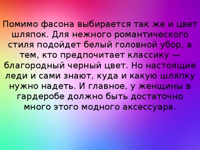 Помимо фасона выбирается так же и цвет шляпок. Для нежного романтического стиля подойдет белый головной убор, а тем, кто предпочитает классику — благородный черный цвет. Но настоящие леди и сами знают, куда и какую шляпку нужно надеть. И главное, у женщины в гардеробе должно быть достаточно много этого модного аксессуара.