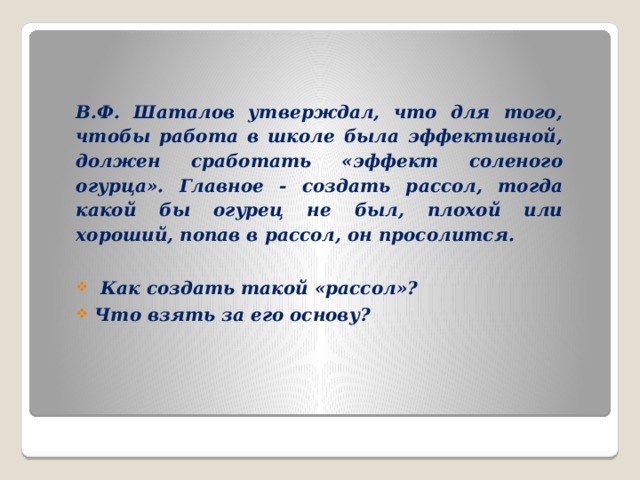 В.Ф. Шаталов утверждал, что для того, чтобы работа в школе была эффективной, должен сработать «эффект соленого огурца». Главное - создать рассол, тогда какой бы огурец не был, плохой или хороший, попав в рассол, он просолится.