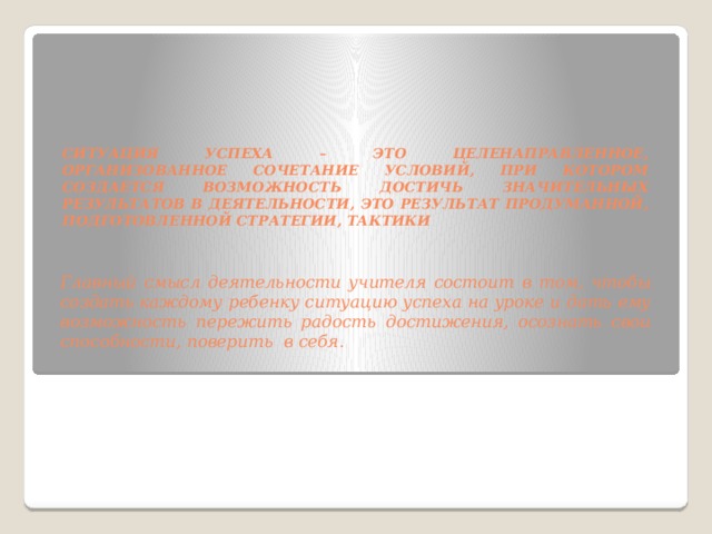 Ситуация успеха – это целенаправленное, организованное сочетание условий, при котором создается возможность достичь значительных результатов в деятельности, это результат продуманной, подготовленной стратегии, тактики Главный смысл деятельности учителя состоит в том, чтобы создать каждому ребенку ситуацию успеха на уроке и дать ему возможность пережить радость достижения, осознать свои способности, поверить в себя.