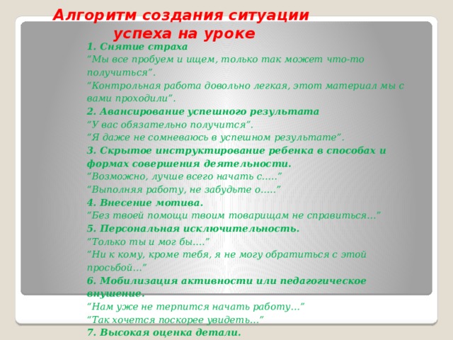 Алгоритм создания ситуации  успеха на уроке 1.   Снятие страха “ Мы все пробуем и ищем, только так может что-то получиться”. “ Контрольная работа довольно легкая, этот материал мы с вами проходили”. 2. Авансирование успешного результата “ У вас обязательно получится”. “ Я даже не сомневаюсь в успешном результате”. 3. Скрытое инструктирование ребенка в способах и формах совершения деятельности. “ Возможно, лучше всего начать с…..” “ Выполняя работу, не забудьте о…..” 4.   Внесение мотива. “ Без твоей помощи твоим товарищам не справиться…” 5. Персональная исключительность. “ Только ты и мог бы….” “ Ни к кому, кроме тебя, я не могу обратиться с этой просьбой…” 6. Мобилизация активности или педагогическое внушение. “ Нам уже не терпится начать работу…” “ Так хочется поскорее увидеть…” 7. Высокая оценка детали. “ Больше всего мне в твоей работе понравилось…” “ Наивысшей похвалы заслуживает эта часть твоей работы”.