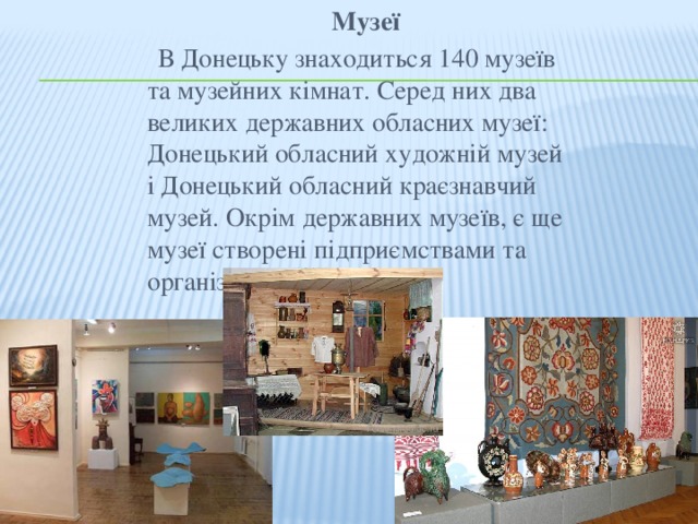 Музеї  В Донецьку знаходиться 140 музеїв та музейних кімнат. Серед них два великих державних обласних музеї: Донецький обласний художній музей і Донецький обласний краєзнавчий музей. Окрім державних музеїв, є ще музеї створені підприємствами та організаціями міста