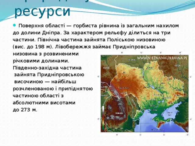 Природні умови й ресурси   Поверхня області — горбиста рівнина із загальним нахилом до долини Дніпра. За характером рельєфу ділиться на три частини. Північна частина зайнята Поліською низовиною (вис. до 198 м). Лівобережжя займає Придніпровська низовина з розвиненими річковими долинами. Південно-західна частина  зайнята Придні­провською  височиною — найбільш розчленованою і припіднятою частиною області з абсолютними висотами до 273 м.