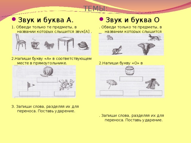 ТЕМЫ: Звук и буква А. Звук и буква О 1. Обведи только те предметы, в названии которых слышится звук [ А ] . 2.Напиши букву «А» в соответствующем месте в прямоугольнике. 3. Запиши слова, разделяя их для переноса. Поставь ударение. . Обведи только те предметы, в названии которых слышится звук [ О ] . 2.Напиши букву «О» в соответствующем месте в прямоугольнике. . Запиши слова, разделяя их для переноса. Поставь ударение.