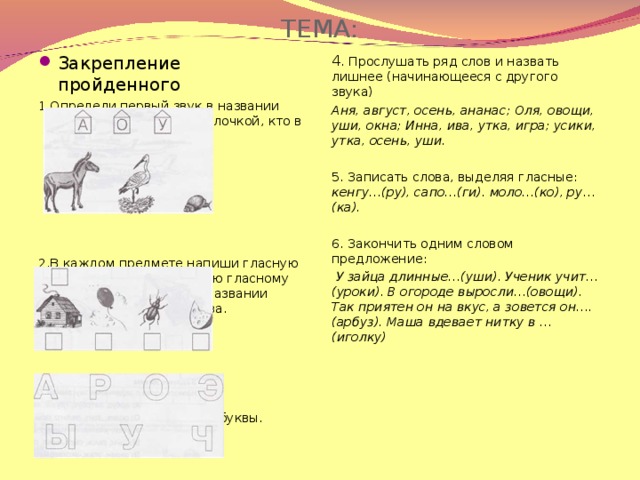 ТЕМА: Закрепление пройденного 4 . Прослушать ряд слов и назвать лишнее (начинающееся с другого звука) Аня, август, осень, ананас; Оля, овощи, уши, окна; Инна, ива, утка, игра; усики, утка, осень, уши. 5. Записать слова, выделяя гласные: кенгу…(ру), сапо…(ги). моло…(ко), ру…(ка). 6. Закончить одним словом предложение:  У зайца длинные…(уши). Ученик учит… (уроки). В огороде выросли…(овощи). Так приятен он на вкус, а зовется он….(арбуз). Маша вдевает нитку в …(иголку)  1.Определи первый звук в названии предмета, покажи стрелочкой, кто в каком домике живёт 2.В каждом предмете напиши гласную букву, соответствующую гласному звуку, который есть в названии предмета. Запиши слова. 3. Закрась только гласные буквы.