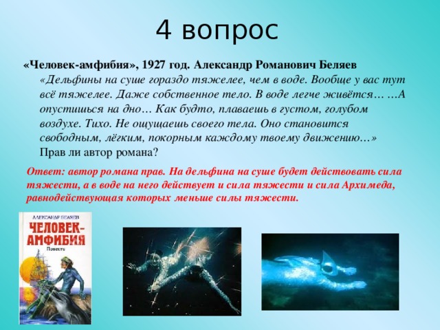 4 вопрос «Человек-амфибия», 1927 год. Александр Романович Беляев  «Дельфины на суше гораздо тяжелее, чем в воде. Вообще у вас тут всё тяжелее. Даже собственное тело. В воде легче живётся… …А опустишься на дно… Как будто, плаваешь в густом, голубом воздухе. Тихо. Не ощущаешь своего тела. Оно становится свободным, лёгким, покорным каждому твоему движению…»  Прав ли автор романа? Ответ: автор романа прав. На дельфина на суше будет действовать сила тяжести, а в воде на него действует и сила тяжести и сила Архимеда, равнодействующая которых меньше силы тяжести.