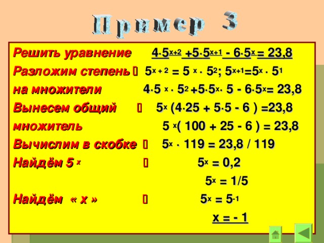 Решить уравнение  4 · 5 х+2 +5 · 5 х+1 - 6 · 5 х = 23,8 Разложим степень   5 х + 2 = 5 х · 5 2 ; 5 х+1 =5 х · 5 1 на множители 4 · 5  х · 5 2 +5 · 5 х · 5 - 6 · 5 х = 23,8 Вынесем общий   5 х (4 · 25 + 5 · 5 - 6 ) =23,8 множитель 5 х ( 100 + 25 - 6 ) = 23,8 Вычислим в скобке   5 х  · 119 = 23,8 / 119 Найдём 5 х    5 х = 0,2  5 х = 1/5 Найдём « х »   5 х = 5 -1   х = - 1