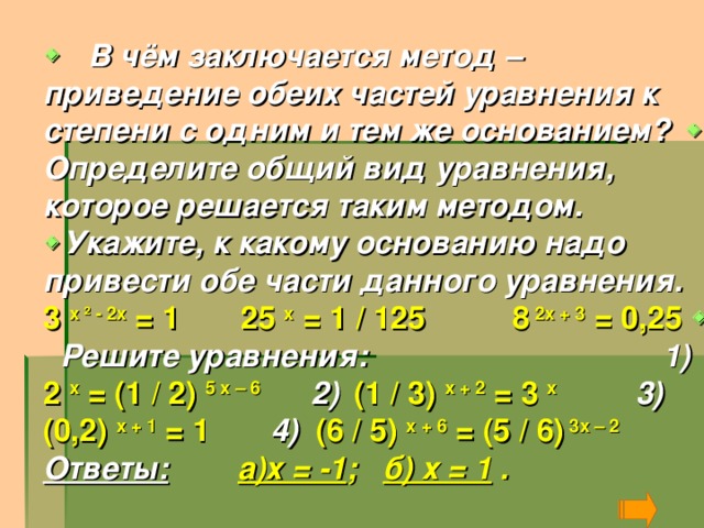    В чём заключается метод – приведение обеих частей уравнения к степени с одним и тем же основанием?    Определите общий вид уравнения, которое решается таким методом.  Укажите, к какому основанию надо привести обе части данного уравнения. 3 х ² - 2х = 1 25 х = 1 / 125 8 2х + 3 = 0,25   Решите уравнения: 1) 2 х = (1 / 2) 5 х – 6 2)  (1 / 3) х + 2 = 3 х  3) (0,2) х + 1 = 1 4) (6 / 5) х + 6 = (5 / 6) 3х – 2  Ответы:  а)х = -1 ; б) х = 1 .