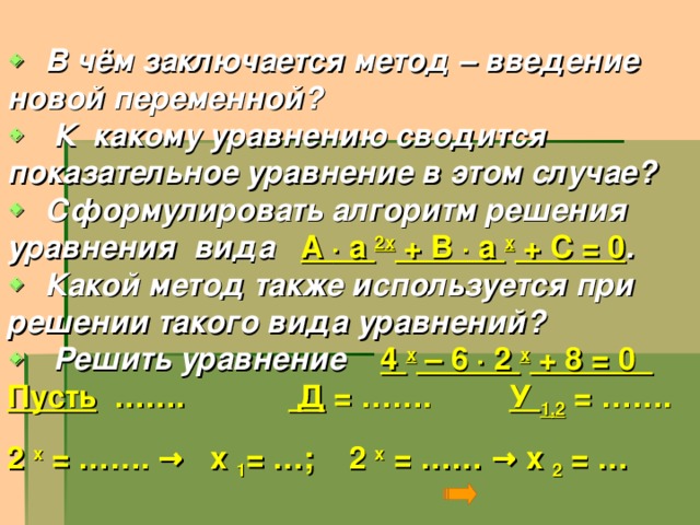   В чём заключается метод – введение новой переменной?   К какому уравнению сводится показательное уравнение в этом случае?   Сформулировать алгоритм решения уравнения вида А ∙ а 2х + В ∙ а х + С = 0 .   Какой метод также используется при решении такого вида уравнений?   Решить уравнение 4 х – 6 ∙ 2 х + 8 = 0 Пусть ……. Д = ……. У 1,2 = ……. 2 х = ……. → х 1 = …; 2 х = …… → х 2 = …