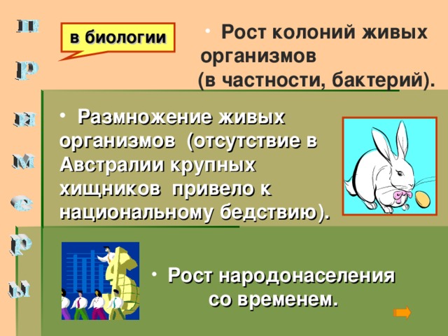 Рост колоний живых организмов (в частности, бактерий). в биологии  Размножение живых организмов (отсутствие в Австралии крупных хищников привело к национальному бедствию).  Рост народонаселения со временем.