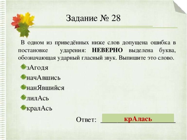 Задание № 28  В одном из приведённых ниже слов допущена ошибка в постановке ударения: НЕВЕРНО выделена буква, обозначающая ударный гласный звук. Выпишите это слово. зАгодя начАвшись нанЯвшийся лилАсь кралАсь зАгодя начАвшись нанЯвшийся лилАсь кралАсь Ответ: __________________ крАлась