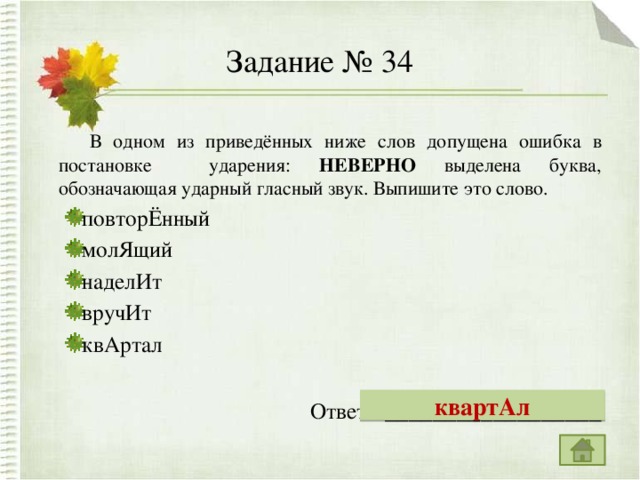 Задание № 34  В одном из приведённых ниже слов допущена ошибка в постановке ударения: НЕВЕРНО выделена буква, обозначающая ударный гласный звук. Выпишите это слово. повторЁнный молЯщий наделИт вручИт квАртал повторЁнный молЯщий наделИт вручИт квАртал   Ответ: __________________ квартАл