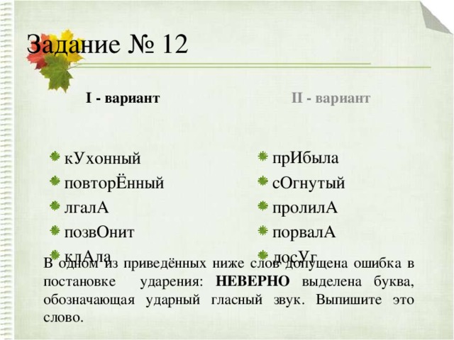 Задание № 12 I - вариант II - вариант кУхонный повторЁнный лгалА позвОнит клАла кУхонный повторЁнный лгалА позвОнит клАла прИбыла сОгнутый пролилА порвалА досУг прИбыла сОгнутый пролилА порвалА досУг В одном из приведённых ниже слов допущена ошибка в постановке ударения: НЕВЕРНО выделена буква, обозначающая ударный гласный звук. Выпишите это слово.