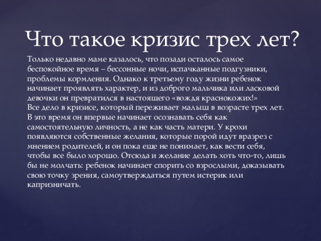 Что такое кризис трех лет? Только недавно маме казалось, что позади осталось самое беспокойное время – бессонные ночи, испачканные подгузники, проблемы кормления. Однако к третьему году жизни ребенок начинает проявлять характер, и из доброго мальчика или ласковой девочки он превратился в настоящего «вождя краснокожих!» Все дело в кризисе, который переживает малыш в возрасте трех лет. В это время он впервые начинает осознавать себя как самостоятельную личность, а не как часть матери. У крохи появляются собственные желания, которые порой идут вразрез с мнением родителей, и он пока еще не понимает, как вести себя, чтобы все было хорошо. Отсюда и желание делать хоть что-то, лишь бы не молчать: ребенок начинает спорить со взрослыми, доказывать свою точку зрения, самоутверждаться путем истерик или капризничать.