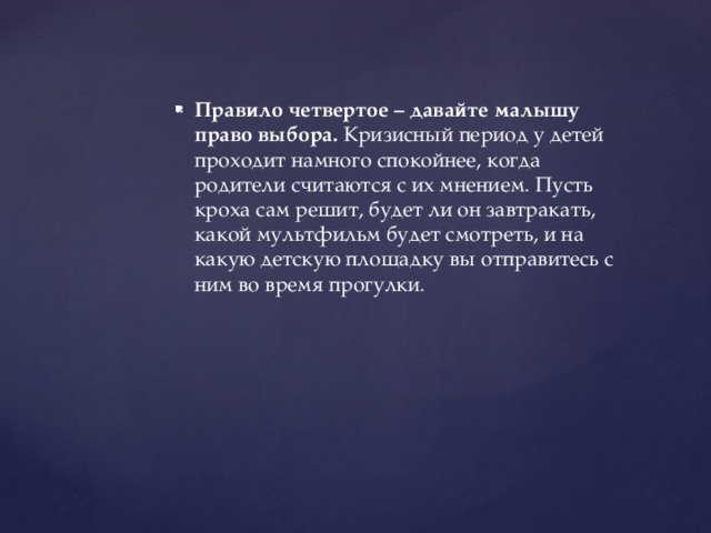 Правило четвертое – давайте малышу право выбора.  Кризисный период у детей проходит намного спокойнее, когда родители считаются с их мнением. Пусть кроха сам решит, будет ли он завтракать, какой мультфильм будет смотреть, и на какую детскую площадку вы отправитесь с ним во время прогулки.