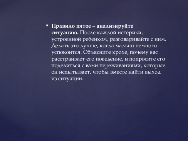 Правило пятое – анализируйте ситуацию.  После каждой истерики, устроенной ребенком, разговаривайте с ним. Делать это лучше, когда малыш немного успокоится. Объясните крохе, почему вас расстраивает его поведение, и попросите его поделиться с вами переживаниями, которые он испытывает, чтобы вместе найти выход из ситуации.