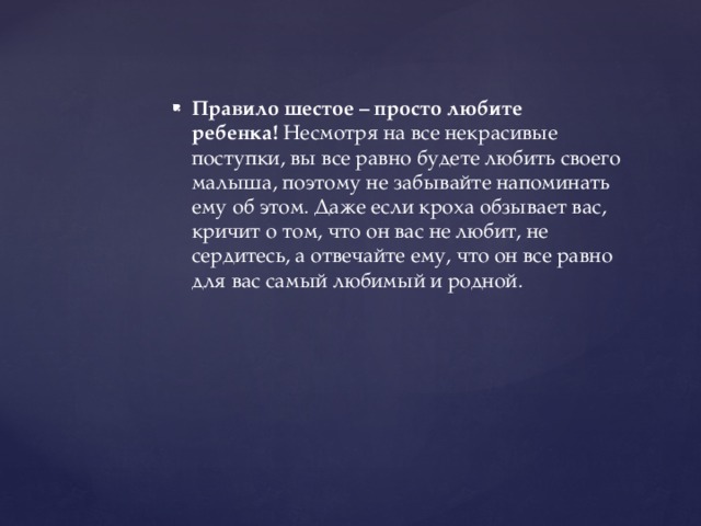 Правило шестое – просто любите ребенка!  Несмотря на все некрасивые поступки, вы все равно будете любить своего малыша, поэтому не забывайте напоминать ему об этом. Даже если кроха обзывает вас, кричит о том, что он вас не любит, не сердитесь, а отвечайте ему, что он все равно для вас самый любимый и родной.