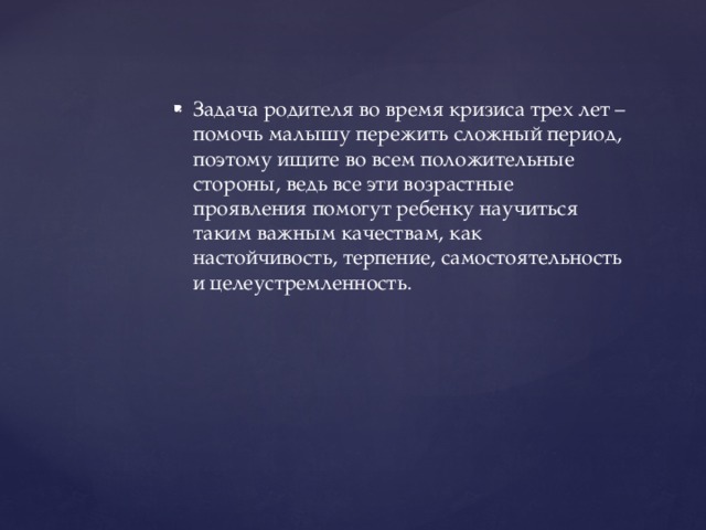 Задача родителя во время кризиса трех лет – помочь малышу пережить сложный период, поэтому ищите во всем положительные стороны, ведь все эти возрастные проявления помогут ребенку научиться таким важным качествам, как настойчивость, терпение, самостоятельность и целеустремленность.
