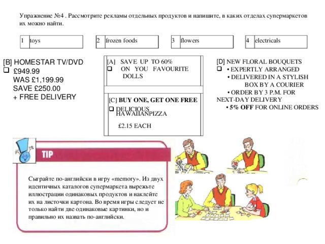 Упражнение № 4  . Рассмотрите рекламы отдельных продуктов и напишите, в каких отделах супермаркетов их можно найти.    1 toys 2 frozen foods 3 flowers 4 electricals [ D ] NEW FLORAL BOUQUETS [ B ] HOMESTAR  TV/DVD • EXPERTLY ARRANGED   £949.99 • DELIVERED IN A STYLISH BOX BY A COURIER • ORDER BY 3 P.M. FOR NEXT-DAY DELIVERY • 5% OFF FOR ONLINE ORDERS  WAS £1,199.99  SAVE £250.00   + FREE DELIVERY [A]  SAVE  UP  TO 60%   ON    YOU  FAVOURITE  DOLLS [C] BUY ONE, GET ONE FREE DELICIOUS HAWAIIANPIZZA    £2.15 EACH Сыграйте по-английски в игру « memory ». Из двух идентичных каталогов супермаркета вырежьте иллюстрации одинаковых продуктов и наклейте их на листочки картона. Во время игры следует не только найти две одинаковые картинки, но и правильно их назвать по-английски.