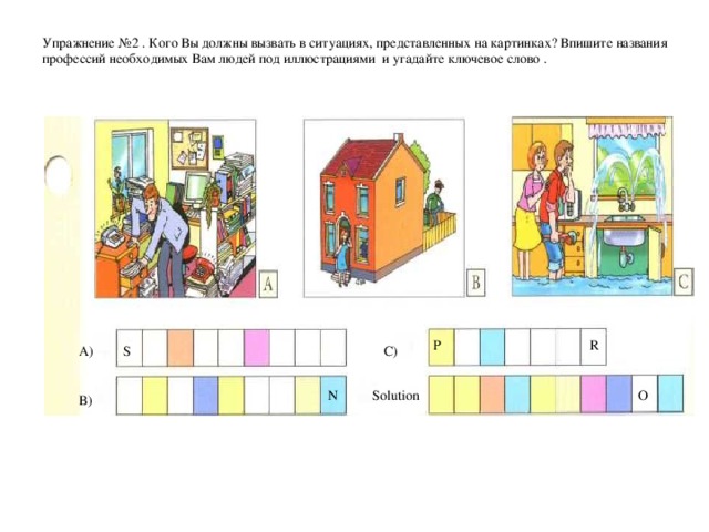 Упражнение № 2  . Кого Вы должны вызвать в ситуациях, представленных на картинках? Впишите названия профессий необходимых Вам людей под иллюстрациями  и угадайте ключевое слово .   P  R A) C) S Solution N O B)