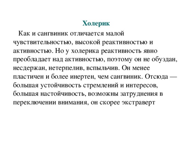 Холерик  Как и сангвиник отличается малой чувствительностью, высокой реактивностью и активностью. Но у холерика реактивность явно преобладает над активностью, поэтому он не обуздан, несдержан, нетерпелив, вспыльчив. Он менее пластичен и более инертен, чем сангвиник. Отсюда — большая устойчивость стремлений и интересов, большая настойчивость, возможны затруднения в переключении внимания, он скорее экстраверт