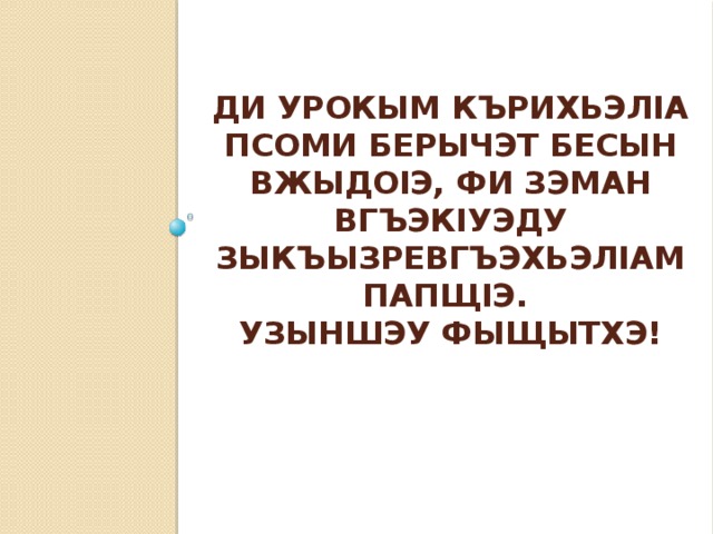 Ди урокым кърихьэлIа псоми берычэт бесын вжыдоIэ, фи зэман вгъэкIуэду зыкъызревгъэхьэлIам папщIэ.  Узыншэу фыщытхэ!