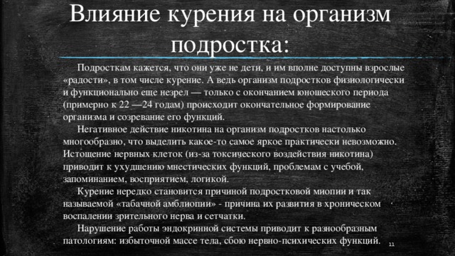 Влияние курения на организм подростка:  Подросткам кажется, что они уже не дети, и им вполне доступны взрослые «радости», в том числе курение. А ведь организм подростков физиологически и функционально еще незрел — только с окончанием юношеского периода (примерно к 22 —24 годам) происходит окончательное формирование организма и созревание его функций.   Негативное действие никотина на организм подростков настолько многообразно, что выделить какое-то самое яркое практически невозможно. Истощение нервных клеток (из-за токсического воздействия никотина) приводит к ухудшению мнестических функций, проблемам с учебой, запоминанием, восприятием, логикой.   Курение нередко становится причиной подростковой миопии и так называемой «табачной амблиопии» - причина их развития в хроническом воспалении зрительного нерва и сетчатки.   Нарушение работы эндокринной системы приводит к разнообразным патологиям: избыточной массе тела, сбою нервно-психических функций.