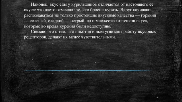 Наконец, вкус еды у курильщиков отличается от настоящего ее вкуса: это часто отмечают те, кто бросил курить. Вдруг начинают распознаваться не только простейшие вкусовые качества — горький — соленый, сладкий — острый, но и множество оттенков вкуса, которые во время курения были недоступны.   Связано это с тем, что никотин и дым угнетают работу вкусовых рецепторов, делают их менее чувствительными.