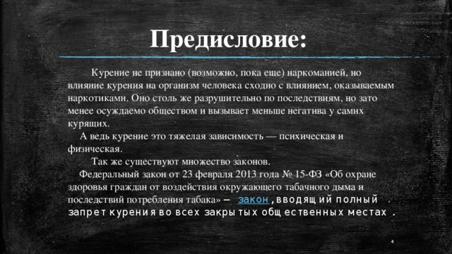 Предисловие:   Курение не признано (возможно, пока еще) наркоманией, но влияние курения на организм человека сходно с влиянием, оказываемым наркотиками. Оно столь же разрушительно по последствиям, но зато менее осуждаемо обществом и вызывает меньше негатива у самих курящих.   А ведь курение это тяжелая зависимость — психическая и физическая.    Так же существуют множество законов.  Федеральный закон от 23 февраля 2013 года № 15-ФЗ «Об охране здоровья граждан от воздействия окружающего табачного дыма и последствий потребления табака»  —  закон , вводящий полный запрет курения во всех закрытых общественных местах .