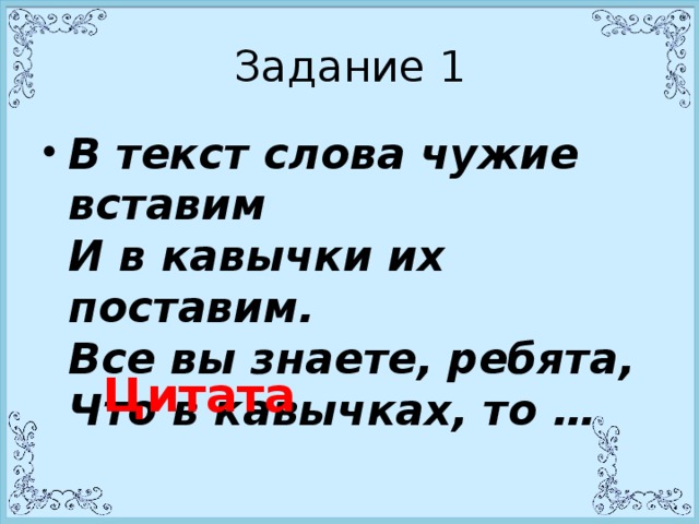 Задание 1 В текст слова чужие вставим  И в кавычки их поставим.  Все вы знаете, ребята,  Что в кавычках, то …   Цитата