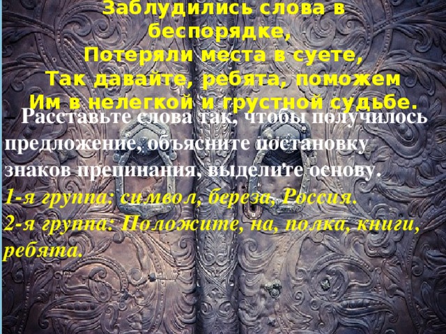 – Расставьте слова так, чтобы получилось предложение, объясните постановку знаков препинания, выделите основу. 1-я группа: символ, береза, Россия. 2-я группа: Положите, на, полка, книги, ребята. Заблудились слова в беспорядке,  Потеряли места в суете,  Так давайте, ребята, поможем  Им в нелегкой и грустной судьбе.