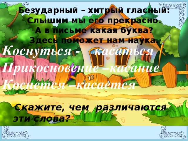 Безударный – хитрый гласный:  Слышим мы его прекрасно.  А в письме какая буква?  Здесь поможет нам наука.   Коснуться - касаться Прикосновение –касание Коснется –касается    Скажите, чем различаются эти слова?