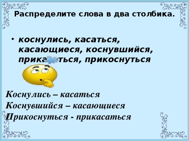 Распределите слова в два столбика.   коснулись, касаться, касающиеся, коснувшийся, прикасаться, прикоснуться  Коснулись – касаться Коснувшийся – касающиеся Прикоснуться - прикасаться