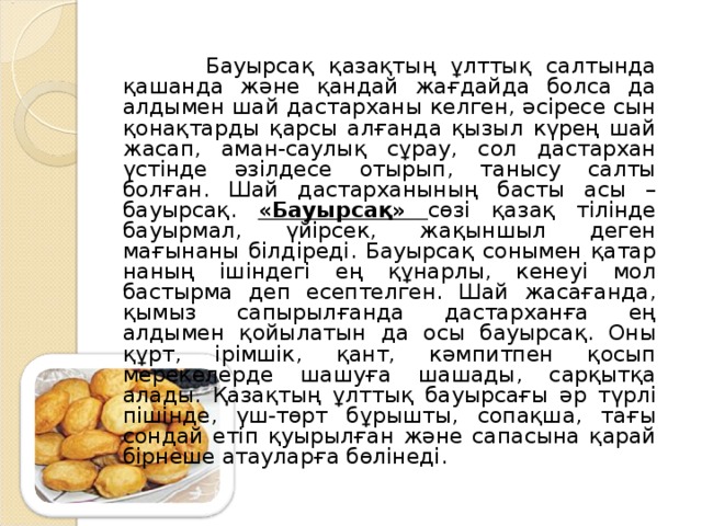 Бауырсақ қазақтың ұлттық салтында қашанда және қандай жағдайда болса да алдымен шай дастарханы келген, әсіресе сын қонақтарды қарсы алғанда қызыл күрең шай жасап, аман-саулық сұрау, сол дастархан үстінде әзілдесе отырып, танысу салты болған. Шай дастарханының басты асы – бауырсақ. «Бауырсақ» сөзі қазақ тілінде бауырмал, үйірсек, жақыншыл деген мағынаны білдіреді. Бауырсақ сонымен қатар наның ішіндегі ең құнарлы, кенеуі мол бастырма деп есептелген. Шай жасағанда, қымыз сапырылғанда дастарханға ең алдымен қойылатын да осы бауырсақ. Оны құрт, ірімшік, қант, кәмпитпен қосып мерекелерде шашуға шашады, сарқытқа алады. Қазақтың ұлттық бауырсағы әр түрлі пішінде, үш-төрт бұрышты, сопақша, тағы сондай етіп қуырылған және сапасына қарай бірнеше атауларға бөлінеді.