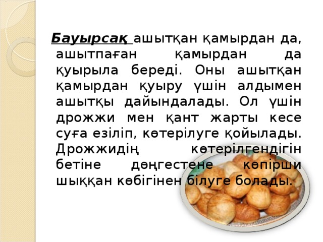 Бауырсақ ашытқан қамырдан да, ашытпаған қамырдан да қуырыла береді. Оны ашытқан қамырдан қуыру үшін алдымен ашытқы дайындалады. Ол үшін дрожжи мен қант жарты кесе суға езіліп, көтерілуге қойылады. Дрожжидің көтерілгендігін бетіне дөңгестене көпірши шыққан көбігінен білуге болады.