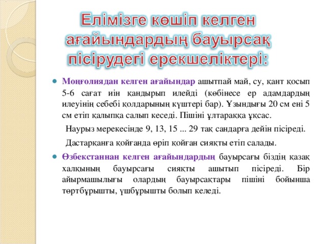 Моңғолиядан келген ағайындар  ашытпай май, су, қант қосып 5-6 сағат иін қандырып илейді (көбінесе ер адамдардың илеуінің себебі қолдарының күштері бар). Ұзындығы 20 см ені 5 см етіп қалыпқа салып кеседі. Пішіні ұлтараққа ұқсас.  Наурыз мерекесінде 9, 13, 15 ... 29 тақ сандарға дейін пісіреді.  Дастарқанға қойғанда өріп қойған сияқты етіп салады. Өзбекстаннан келген ағайындардың бауырсағы біздің қазақ халқының бауырсағы сияқты ашытып пісіреді. Бір айырмашылығы олардың бауырсақтары пішіні бойынша төртбұрышты, үшбұрышты болып келеді.